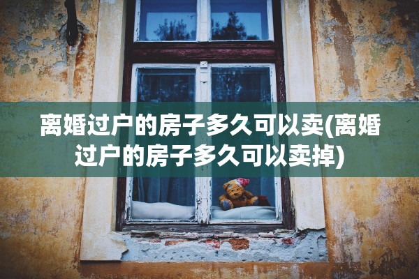 离婚过户的房子多久可以卖(离婚过户的房子多久可以卖掉)