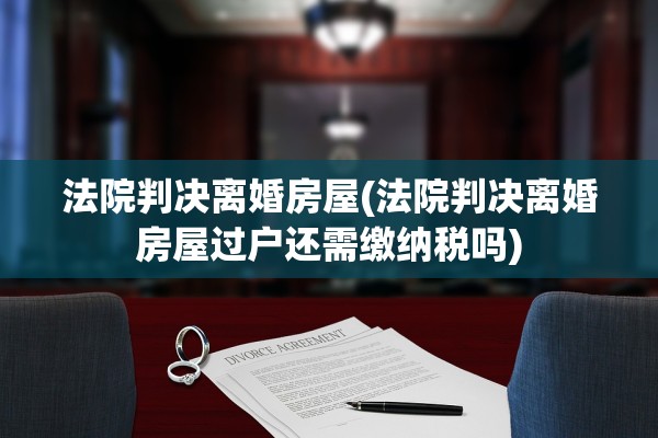 法院判决离婚房屋(法院判决离婚房屋过户还需缴纳税吗)