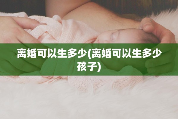 离婚可以生多少(离婚可以生多少孩子)