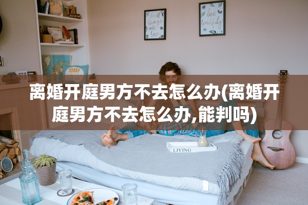 离婚开庭男方不去怎么办(离婚开庭男方不去怎么办,能判吗) 离婚开庭男方不去怎么办(离婚开庭男方不去怎么办,能判吗)