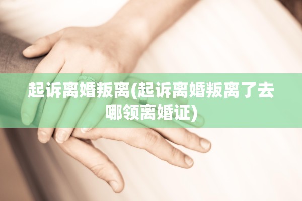 起诉离婚叛离(起诉离婚叛离了去哪领离婚证)