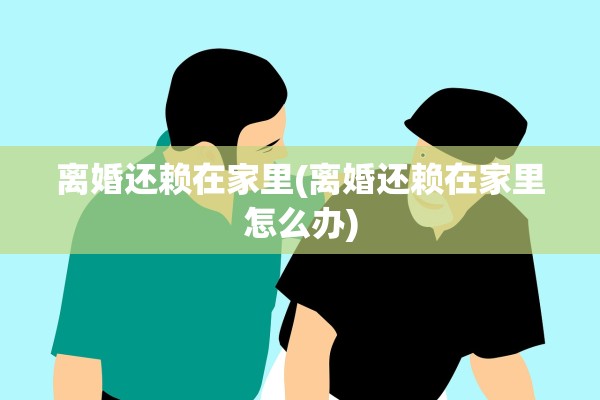 离婚还赖在家里(离婚还赖在家里怎么办) 离婚还赖在家里(离婚还赖在家里怎么办)