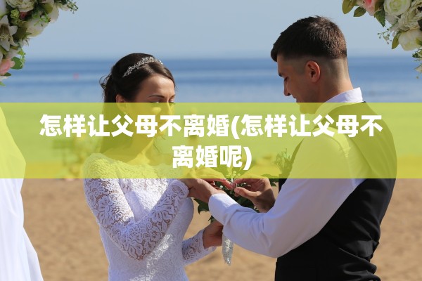 怎样让父母不离婚(怎样让父母不离婚呢) 怎样让父母不离婚(怎样让父母不离婚呢)
