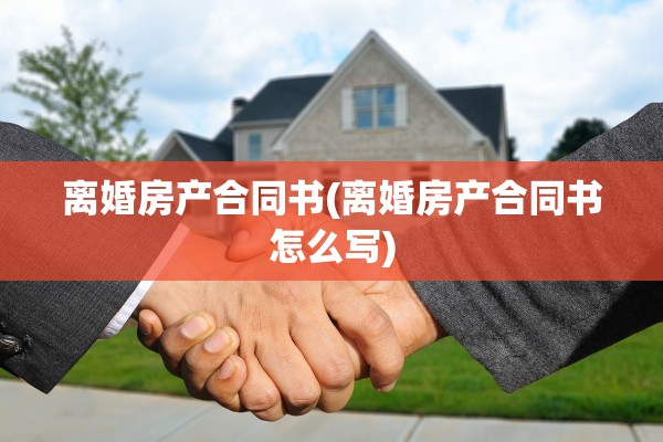 离婚房产合同书(离婚房产合同书怎么写) 离婚房产合同书(离婚房产合同书怎么写)