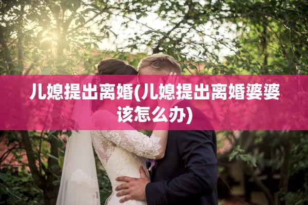 儿媳提出离婚(儿媳提出离婚婆婆该怎么办)