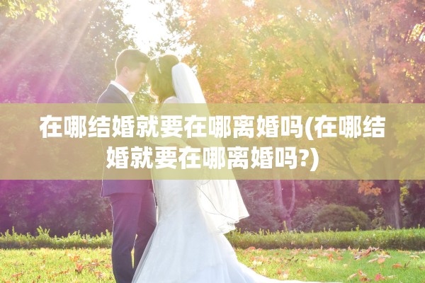 在哪结婚就要在哪离婚吗(在哪结婚就要在哪离婚吗?) 在哪结婚就要在哪离婚吗(在哪结婚就要在哪离婚吗?)