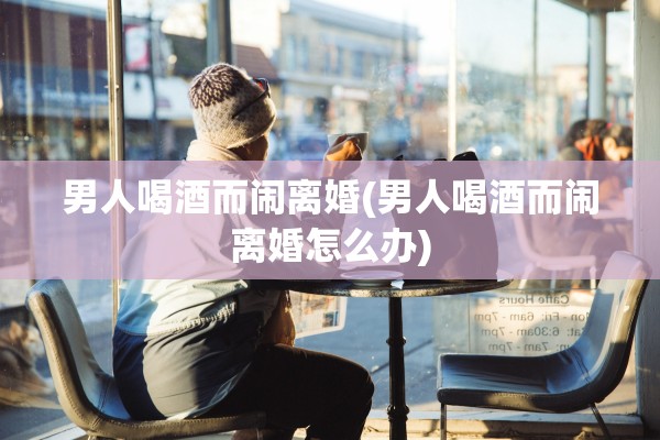 男人喝酒而闹离婚(男人喝酒而闹离婚怎么办)