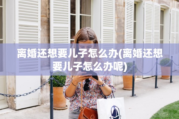 离婚还想要儿子怎么办(离婚还想要儿子怎么办呢) 离婚还想要儿子怎么办(离婚还想要儿子怎么办呢)