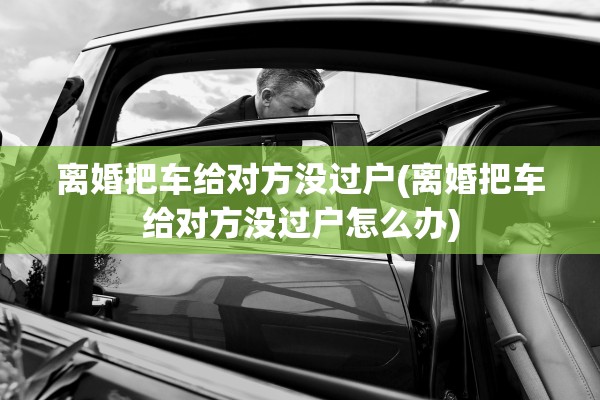 离婚把车给对方没过户(离婚把车给对方没过户怎么办) 离婚把车给对方没过户(离婚把车给对方没过户怎么办)
