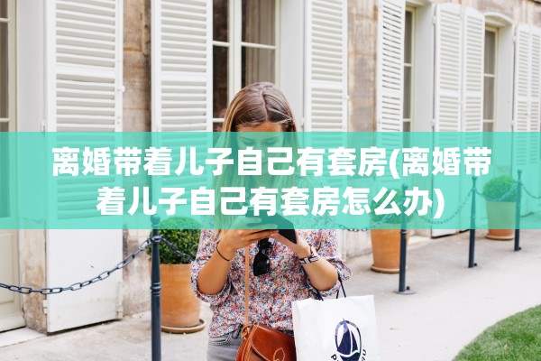 离婚带着儿子自己有套房(离婚带着儿子自己有套房怎么办) 离婚带着儿子自己有套房(离婚带着儿子自己有套房怎么办)