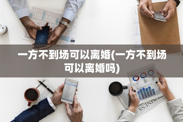一方不到场可以离婚(一方不到场可以离婚吗)