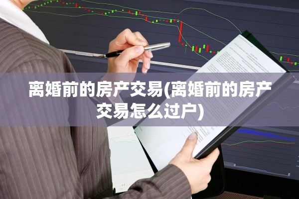 离婚前的房产交易(离婚前的房产交易怎么过户)