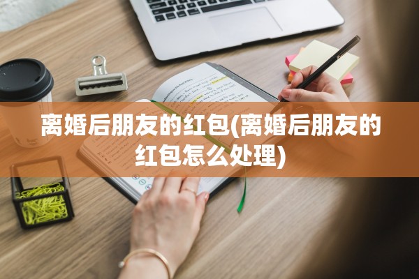 离婚后朋友的红包(离婚后朋友的红包怎么处理)