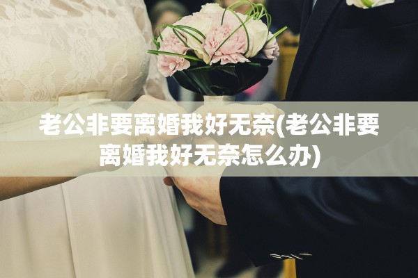 老公非要离婚我好无奈(老公非要离婚我好无奈怎么办) 老公非要离婚我好无奈(老公非要离婚我好无奈怎么办)