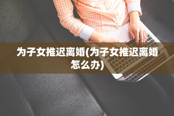为子女推迟离婚(为子女推迟离婚怎么办)