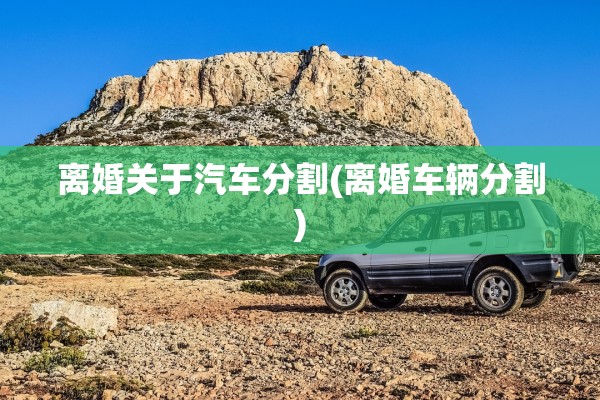 离婚关于汽车分割(离婚车辆分割)