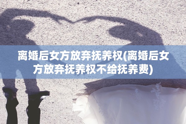 离婚后女方放弃抚养权(离婚后女方放弃抚养权不给抚养费) 离婚后女方放弃抚养权(离婚后女方放弃抚养权不给抚养费)