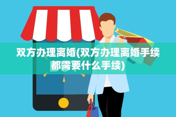 双方办理离婚(双方办理离婚手续都需要什么手续) 双方办理离婚(双方办理离婚手续都需要什么手续)