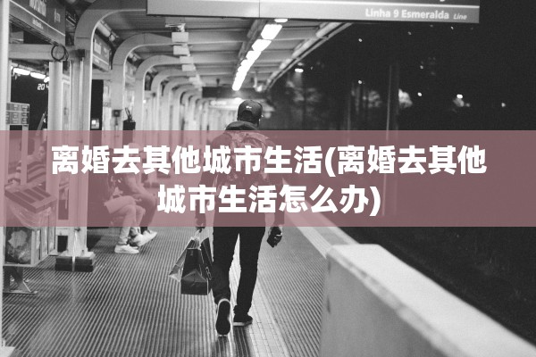 离婚去其他城市生活(离婚去其他城市生活怎么办) 离婚去其他城市生活(离婚去其他城市生活怎么办)