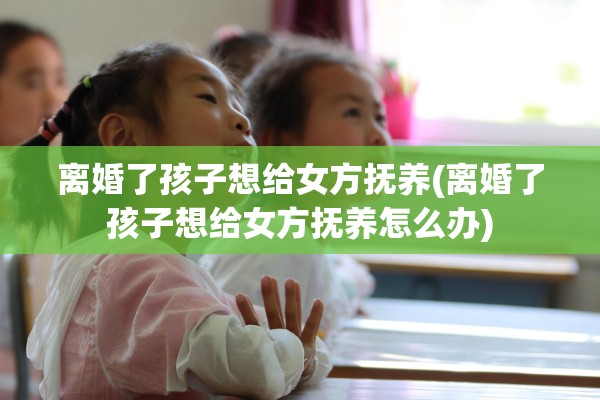 离婚了孩子想给女方抚养(离婚了孩子想给女方抚养怎么办) 离婚了孩子想给女方抚养(离婚了孩子想给女方抚养怎么办)