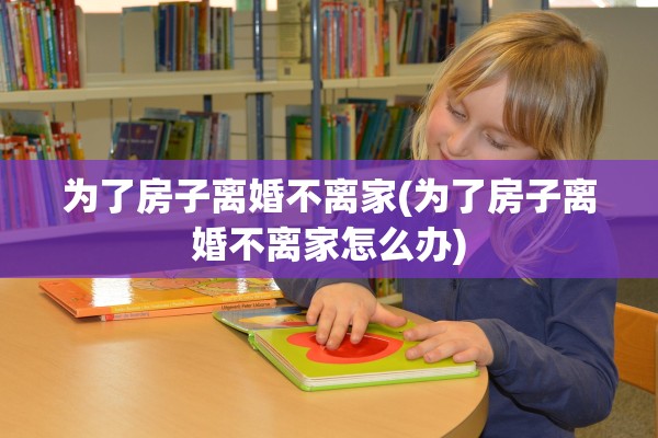 为了房子离婚不离家(为了房子离婚不离家怎么办)