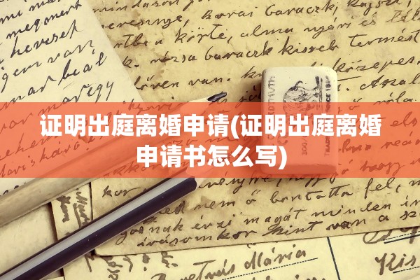证明出庭离婚申请(证明出庭离婚申请书怎么写)