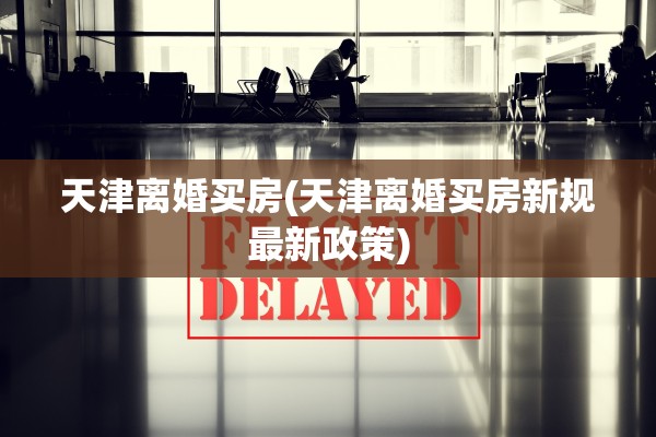 天津离婚买房(天津离婚买房新规最新政策)