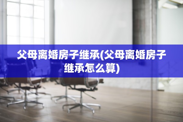 父母离婚房子继承(父母离婚房子继承怎么算)