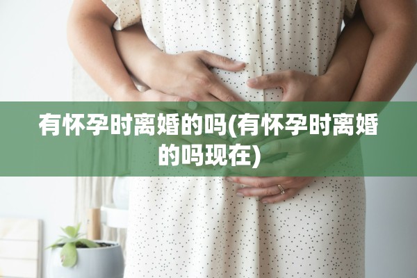 有怀孕时离婚的吗(有怀孕时离婚的吗现在)