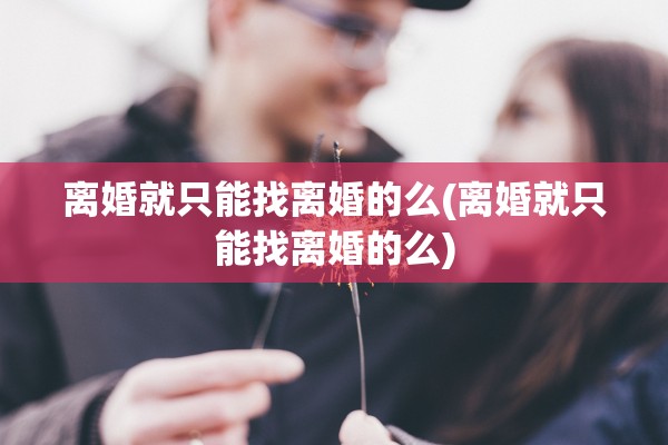 离婚就只能找离婚的么(离婚就只能找离婚的么)