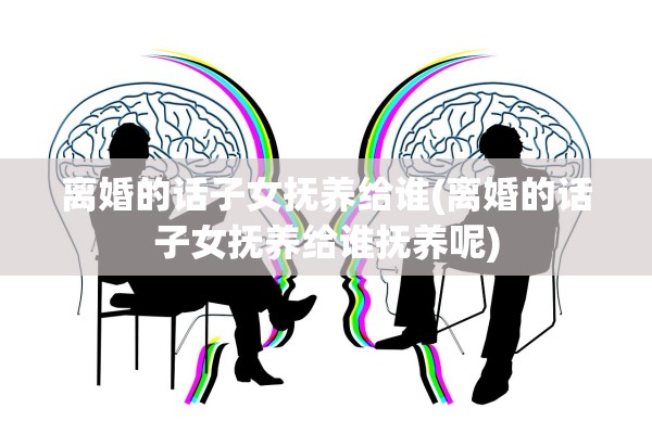 离婚的话子女抚养给谁(离婚的话子女抚养给谁抚养呢)