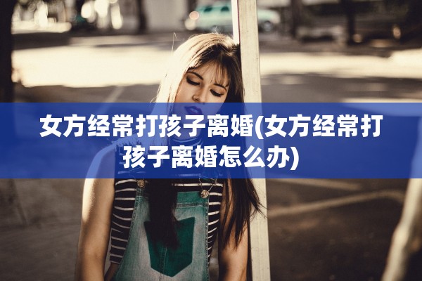 女方经常打孩子离婚(女方经常打孩子离婚怎么办)
