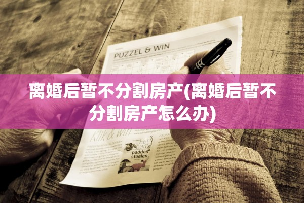 离婚后暂不分割房产(离婚后暂不分割房产怎么办)