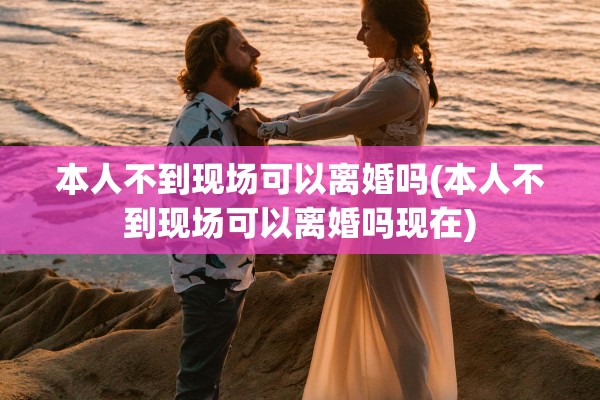 本人不到现场可以离婚吗(本人不到现场可以离婚吗现在)