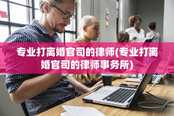 专业打离婚官司的律师(专业打离婚官司的律师事务所)