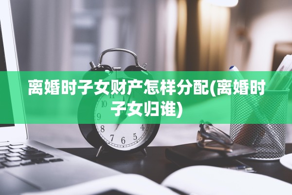 离婚时子女财产怎样分配(离婚时子女归谁)