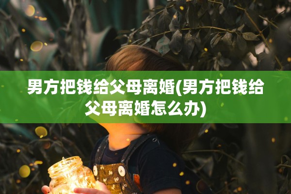 男方把钱给父母离婚(男方把钱给父母离婚怎么办)