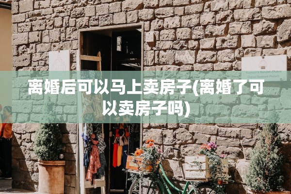 离婚后可以马上卖房子(离婚了可以卖房子吗)