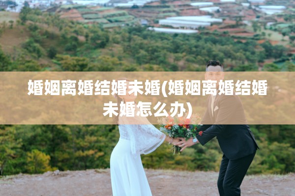 婚姻离婚结婚未婚(婚姻离婚结婚未婚怎么办)
