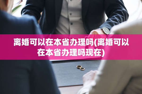 离婚可以在本省办理吗(离婚可以在本省办理吗现在)