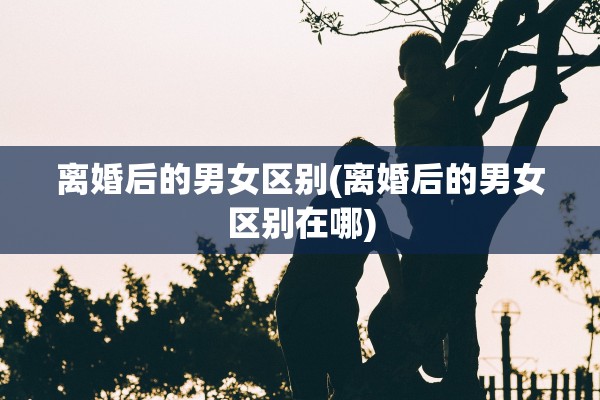 离婚后的男女区别(离婚后的男女区别在哪)