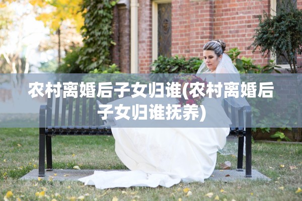 农村离婚后子女归谁(农村离婚后子女归谁抚养)