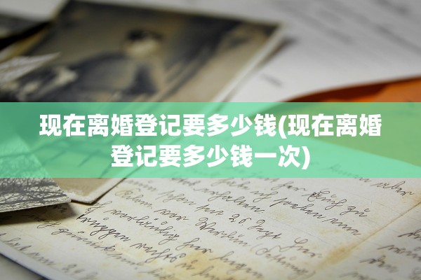 现在离婚登记要多少钱(现在离婚登记要多少钱一次)