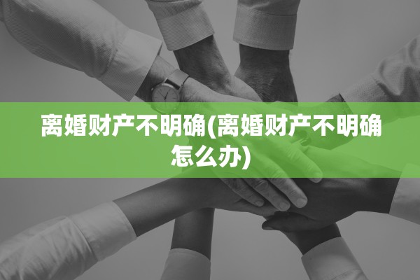 离婚财产不明确(离婚财产不明确怎么办)