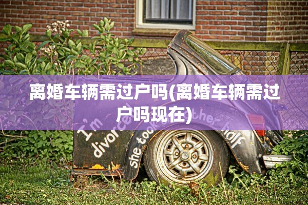 离婚车辆需过户吗(离婚车辆需过户吗现在)