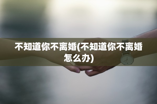 不知道你不离婚(不知道你不离婚怎么办)