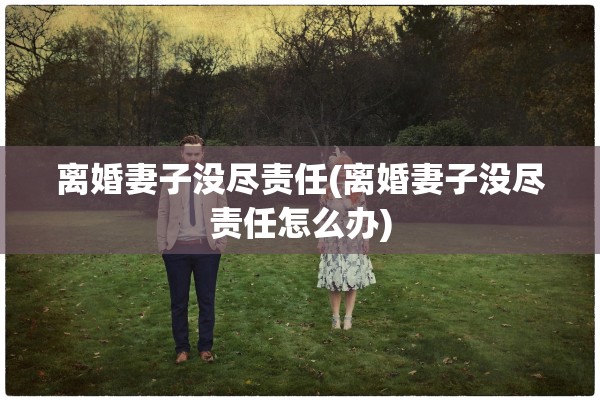 离婚妻子没尽责任(离婚妻子没尽责任怎么办)