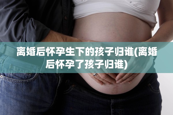 离婚后怀孕生下的孩子归谁(离婚后怀孕了孩子归谁)