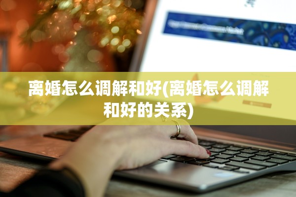 离婚怎么调解和好(离婚怎么调解和好的关系)