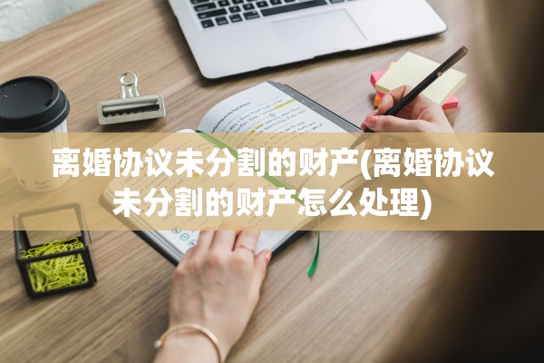 离婚协议未分割的财产(离婚协议未分割的财产怎么处理)